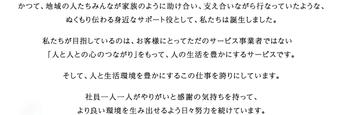 かつて、地域の人たちみんなが家族のように助け合い、支え合いながら行なっていたような、ぬくもり伝わる身近なサポート役として、私たちは誕生しました。私たちが目指しているのは、お客様にとってただのサービス事業者ではない「人と人との心のつながり」をもって、人の生活を豊かにするサービスです。そして、人と生活環境を豊かにするこの仕事を誇りにしています。社員一人一人がやりがいと感謝の気持ちを持って、より良い環境を生み出せるよう日々努力を続けています。