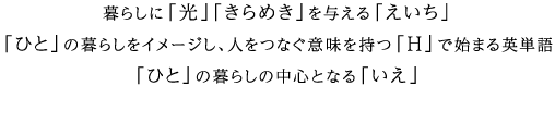 暮らしに「光」「きらめき」を与える「えいち」「ひと」の暮らしをイメージし、人をつなぐ意味を持つ「H」で始まる英単語「ひと」の暮らしの中心となる「いえ」