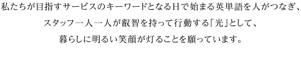 私たちが目指すサービスのキーワードとなるHで始まる英単語を人がつなぎ、スタッフ一人一人が叡智を持って行動する「光」として、暮らしに明るい笑顔が灯ることを願っています。