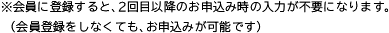 ※会員に登録すると、2回目以降のお申込み時の入力が不要になります。（会員登録をしなくても、お申込みが可能です）