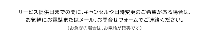サービス提供日までの間に、キャンセルや日時変更のご希望がある場合は、お気軽にお電話またはメール、お問合せフォームでご連絡ください。(お急ぎの場合は、お電話が確実です)