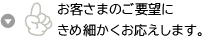 お客さまのご要望にきめ細かくお応えします。