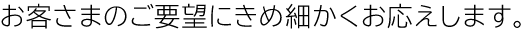 お客さまのご要望にきめ細かくお応えします。