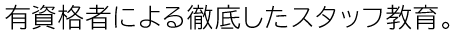 有資格者による徹底したスタッフ教育。