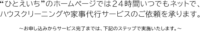 “ひとえいち”のホームページでは２４時間いつでもネットで、ハウスクリーニングや家事代行サービスのご依頼を承ります。〜お申し込みからサービス完了までは、下記のステップで実施いたします。〜