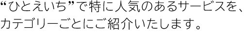 “ひとえいち”で特に人気のあるサービスをカテゴリーごとにご紹介いたします。