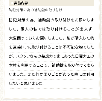 実施内容 防犯対策の為の補助鍵の取り付け 防犯対策の為、補助鍵の取り付けをお願いしました。素人の私では取り付けることが出来ず、大変困っておりお願いしました。私が購入した物を直接ドアに取り付けることは不可能な物でしたが、スタッフさんの発想力で家にあった日曜大工の木材を利用することで、補助鍵を取り付けてもらいました。また何か困りごとがあった際には利用したいと思いました。