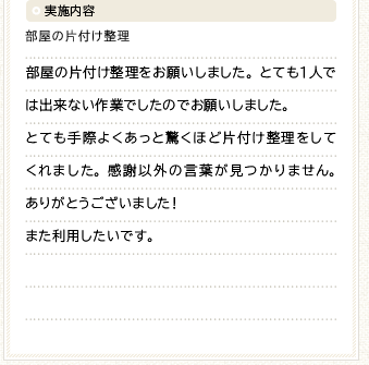 実施内容 部屋の片付け整理をお願いしました。とても１人では出来ない作業でしたのでお願いしました。とても手際よくあっと驚くほど片付け整理をしてくれました。感謝以外の言葉が見つかりません。ありがとうございました！また利用したいです。