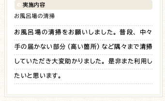 実施内容 お風呂場の清掃 お風呂場の清掃をお願いしました。普段、中々手の届かない部分（高い箇所）など隅々まで清掃していただき大変助かりました。是非また利用したいと思います。
