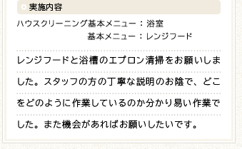 実施内容 ハウスクリーニング基本メニュー：浴室 基本メニュー：レンジフード　レンジフードと浴槽のエプロン清掃をお願いしました。スタッフの方の丁寧な説明のお陰で、どこをどのように作業しているのか分かり易い作業でした。また機会があればお願いしたいです。